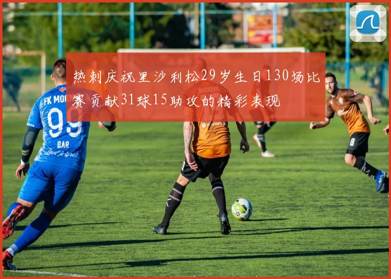 热刺庆祝里沙利松29岁生日130场比赛贡献31球15助攻的精彩表现