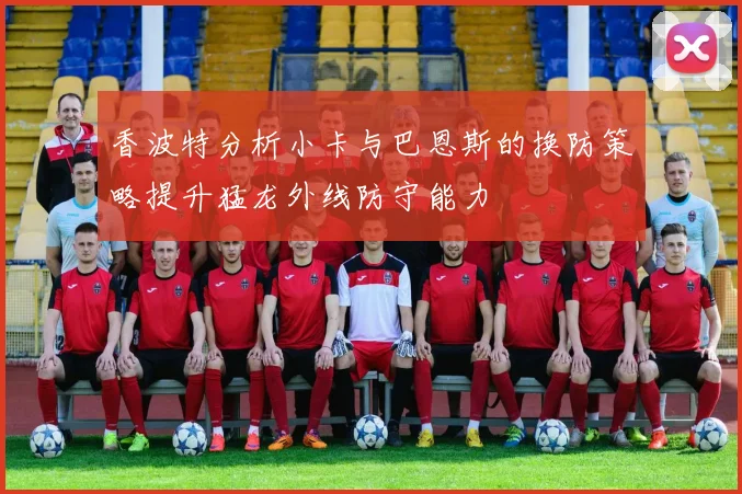 香波特分析小卡与巴恩斯的换防策略提升猛龙外线防守能力