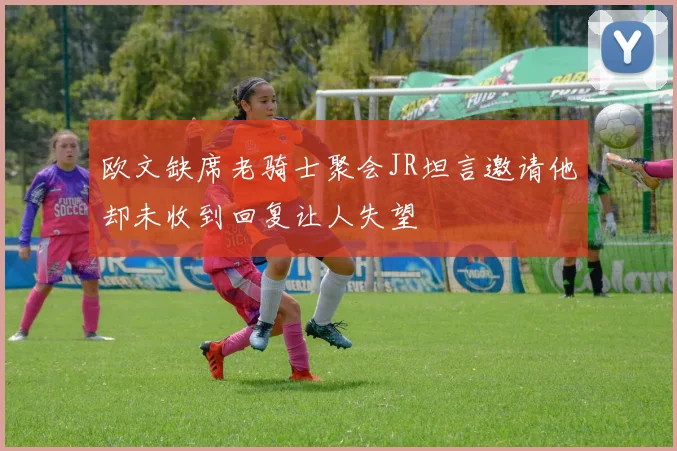 欧文缺席老骑士聚会JR坦言邀请他却未收到回复让人失望