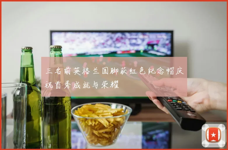 三名前英格兰国脚获红色纪念帽庆祝首秀成就与荣耀