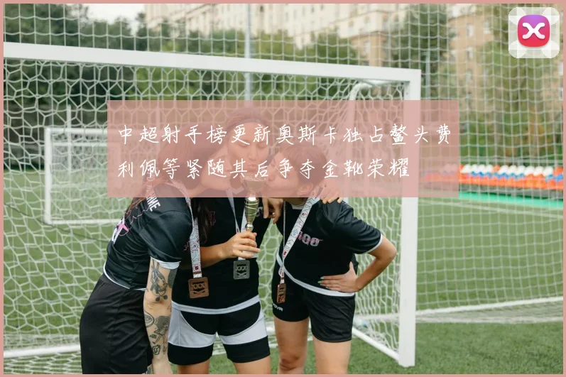 中超射手榜更新奥斯卡独占鳌头费利佩等紧随其后争夺金靴荣耀