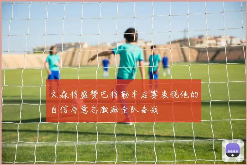 文森特盛赞巴特勒季后赛表现他的自信与意志激励全队奋战