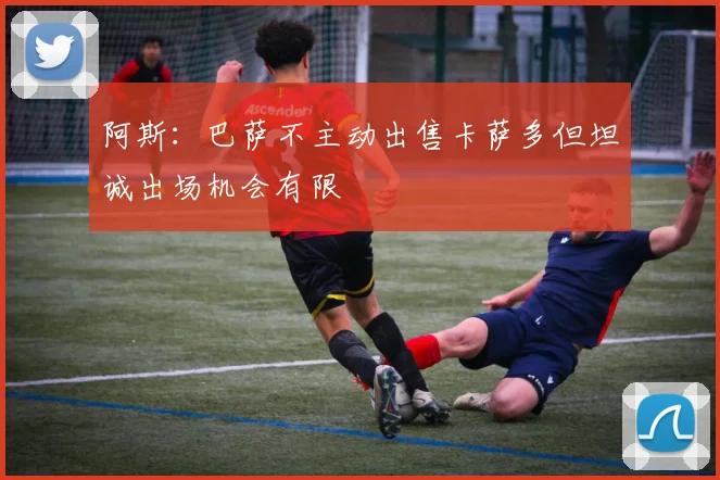 阿斯：巴萨不主动出售卡萨多但坦诚出场机会有限