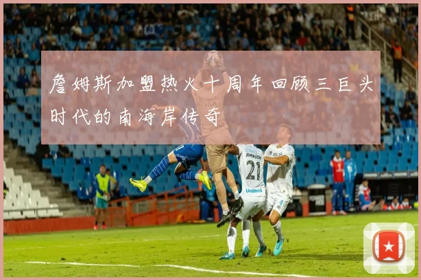 詹姆斯加盟热火十周年回顾三巨头时代的南海岸传奇