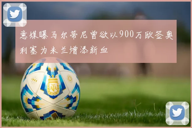 意媒曝马尔蒂尼曾欲以900万欧签奥利塞为米兰增添新血