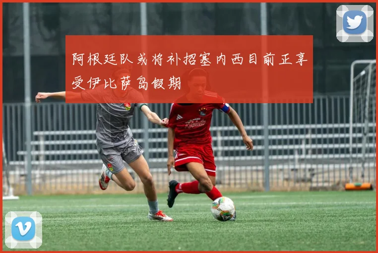 阿根廷队或将补招塞内西目前正享受伊比萨岛假期