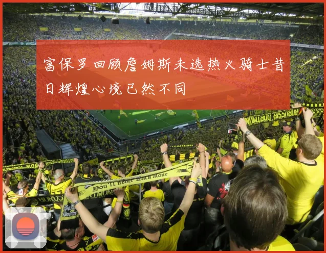 富保罗回顾詹姆斯未选热火骑士昔日辉煌心境已然不同
