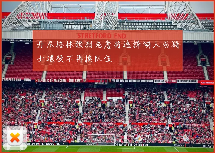 丹尼格林预测老詹将选择湖人或骑士退役不再换队伍