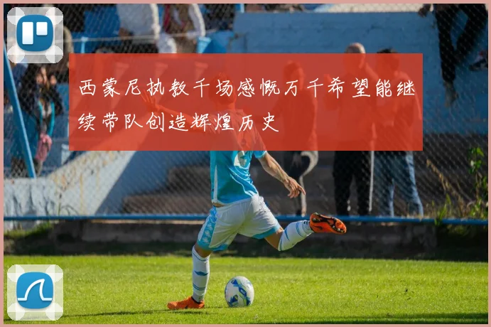 西蒙尼执教千场感慨万千希望能继续带队创造辉煌历史