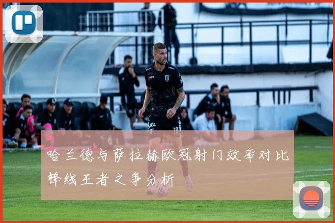 哈兰德与萨拉赫欧冠射门效率对比锋线王者之争分析