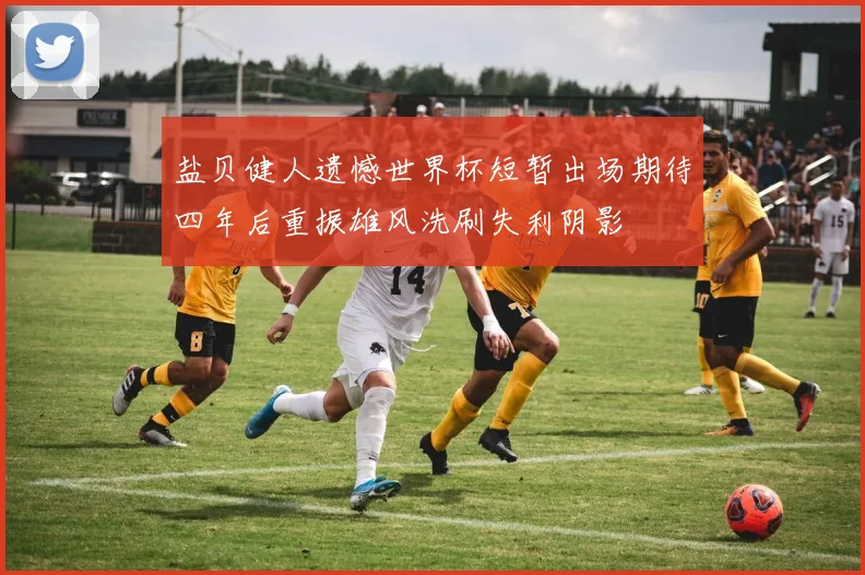 盐贝健人遗憾世界杯短暂出场期待四年后重振雄风洗刷失利阴影