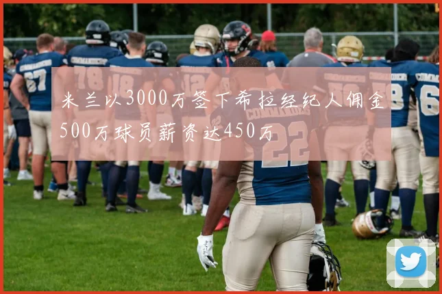 米兰以3000万签下希拉经纪人佣金500万球员薪资达450万