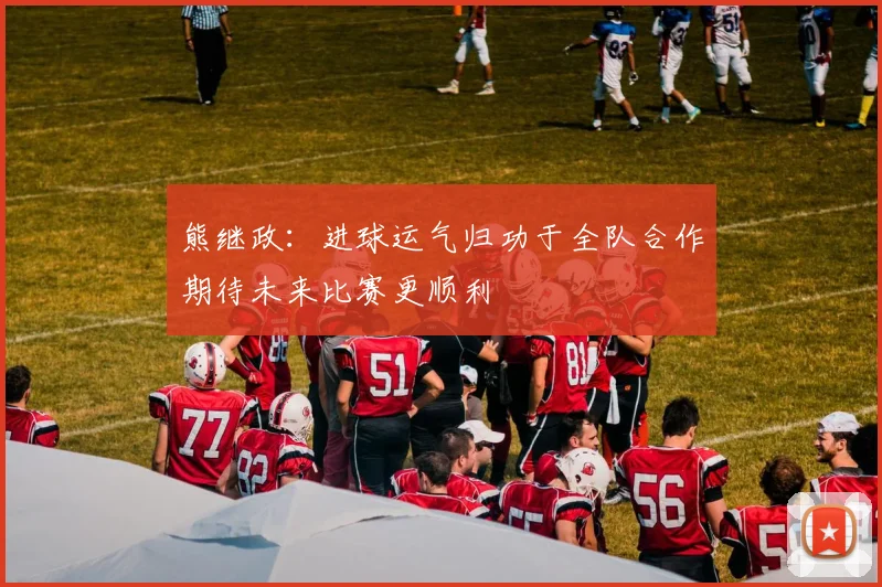 熊继政：进球运气归功于全队合作期待未来比赛更顺利