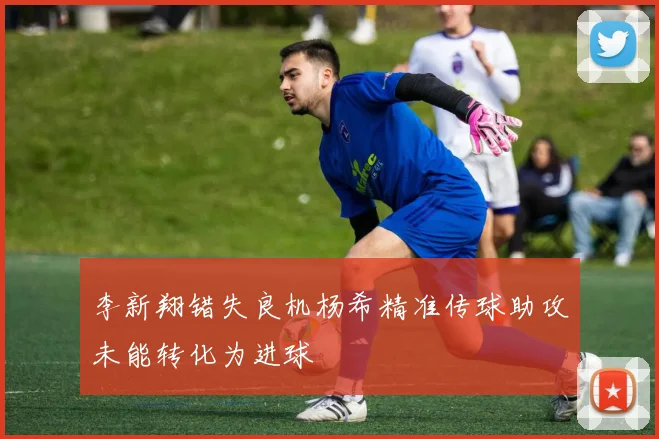 李新翔错失良机杨希精准传球助攻未能转化为进球