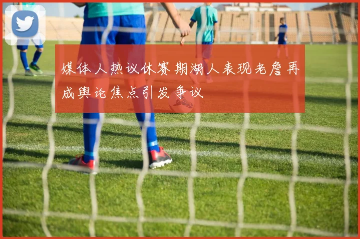 媒体人热议休赛期湖人表现老詹再成舆论焦点引发争议