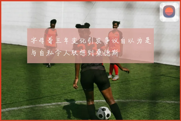字母哥三年变化引发争议自以为是与自私令人联想到桑德斯