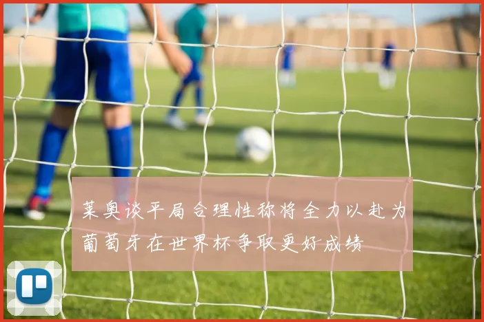 莱奥谈平局合理性称将全力以赴为葡萄牙在世界杯争取更好成绩