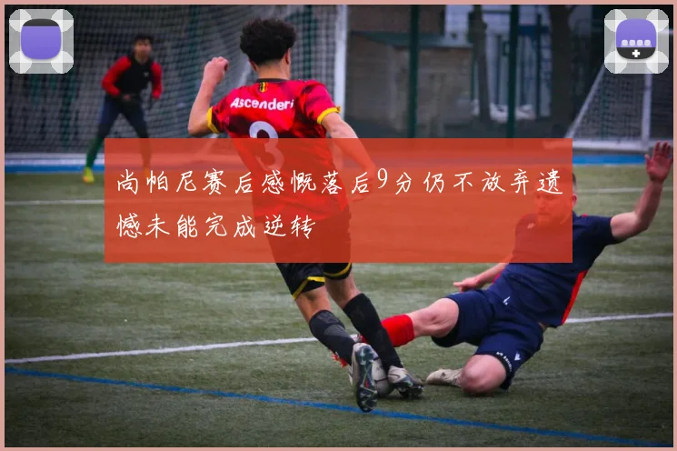 尚帕尼赛后感慨落后9分仍不放弃遗憾未能完成逆转
