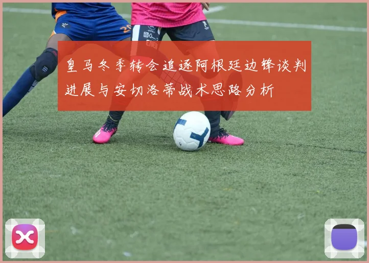 皇马冬季转会追逐阿根廷边锋谈判进展与安切洛蒂战术思路分析
