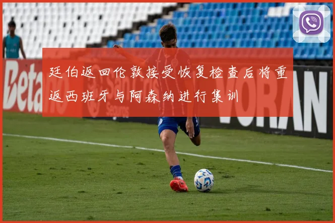 廷伯返回伦敦接受恢复检查后将重返西班牙与阿森纳进行集训