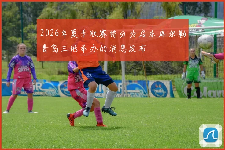 2026年夏季联赛将分为启东库尔勒青岛三地举办的消息发布